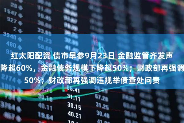 红太阳配资 债市早参9月23日 金融监管齐发声，融资平台数量下降超60%，金融债务规模下降超50%；财政部再强调违规举债查处问责