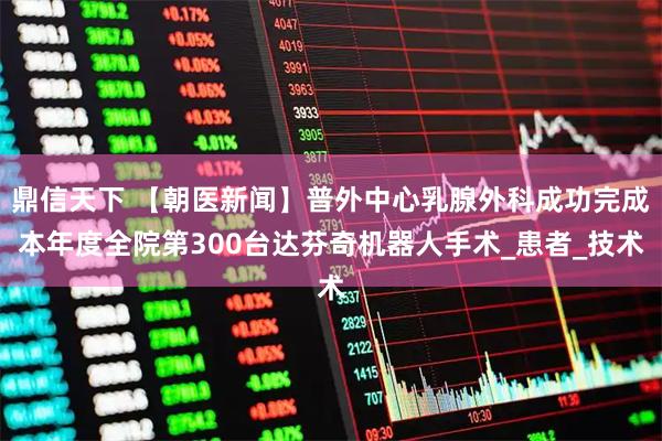 鼎信天下 【朝医新闻】普外中心乳腺外科成功完成本年度全院第300台达芬奇机器人手术_患者_技术