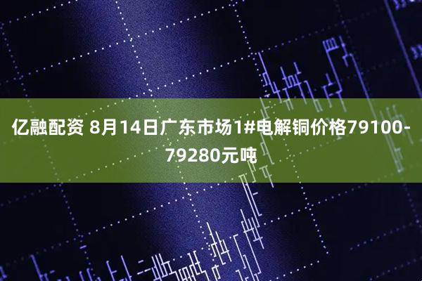 亿融配资 8月14日广东市场1#电解铜价格79100-79280元吨