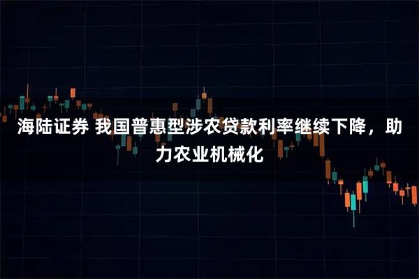 海陆证券 我国普惠型涉农贷款利率继续下降，助力农业机械化