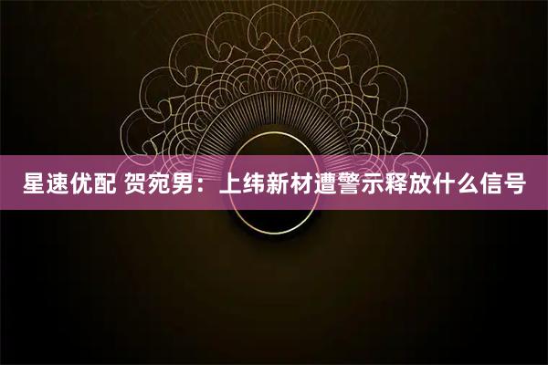 星速优配 贺宛男：上纬新材遭警示释放什么信号