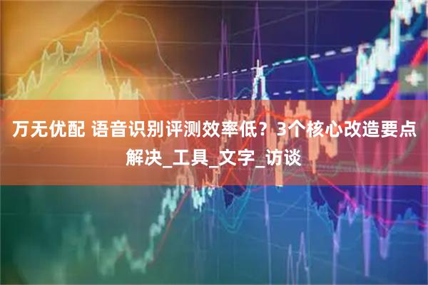 万无优配 语音识别评测效率低?3个核心改造要点解决_工具_文字_访谈