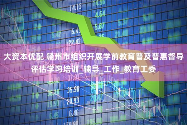 大资本优配 赣州市组织开展学前教育普及普惠督导评估学习培训_辅导_工作_教育工委