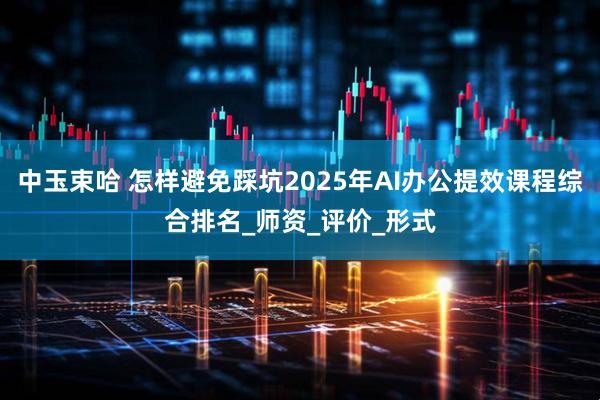中玉束哈 怎样避免踩坑2025年AI办公提效课程综合排名_师资_评价_形式