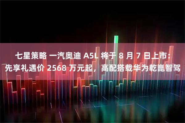 七星策略 一汽奥迪 A5L 将于 8 月 7 日上市:先享礼遇价 2568 万元起,高配搭载华为乾崑智驾