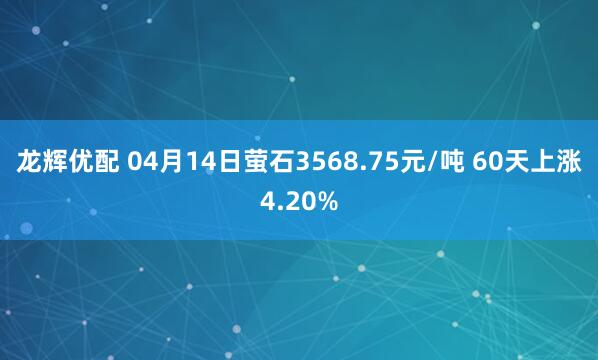龙辉优配 04月14日萤石3568.75元/吨 60天上涨4.20%