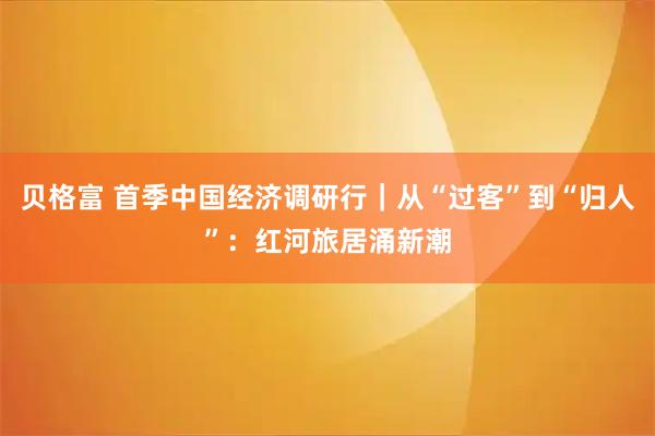 贝格富 首季中国经济调研行｜从“过客”到“归人”：红河旅居涌新潮