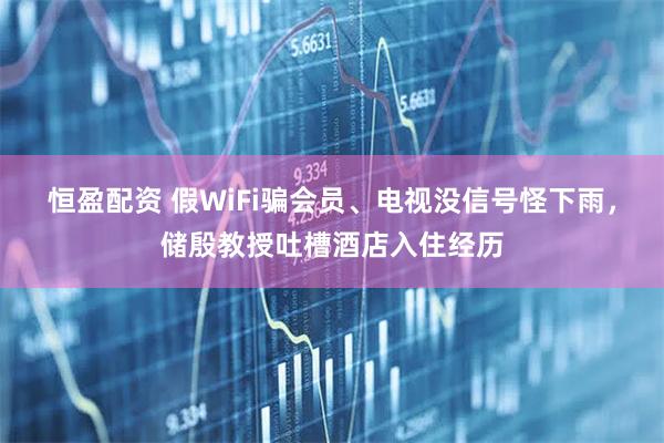 恒盈配资 假WiFi骗会员、电视没信号怪下雨，储殷教授吐槽酒店入住经历
