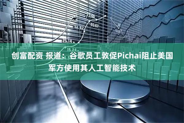 创富配资 报道：谷歌员工敦促Pichai阻止美国军方使用其人工智能技术