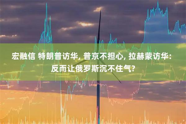 宏融信 特朗普访华, 普京不担心, 拉赫蒙访华: 反而让俄罗斯沉不住气?