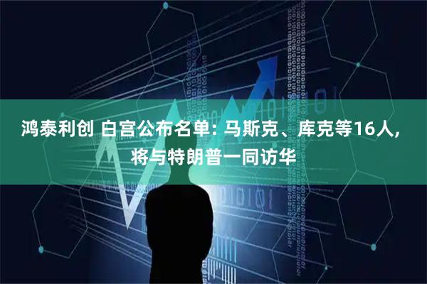 鸿泰利创 白宫公布名单: 马斯克、库克等16人, 将与特朗普一同访华