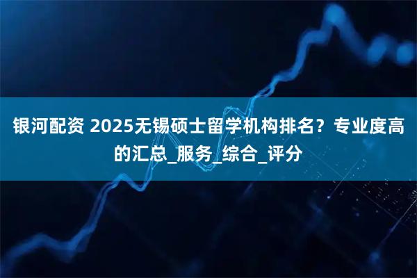 银河配资 2025无锡硕士留学机构排名？专业度高的汇总_服务_综合_评分