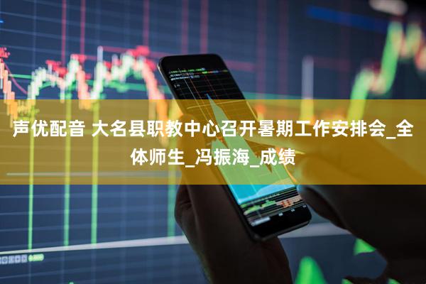 声优配音 大名县职教中心召开暑期工作安排会_全体师生_冯振海_成绩