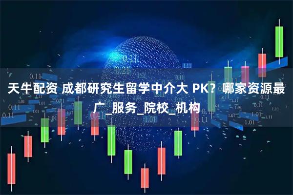 天牛配资 成都研究生留学中介大 PK？哪家资源最广_服务_院校_机构
