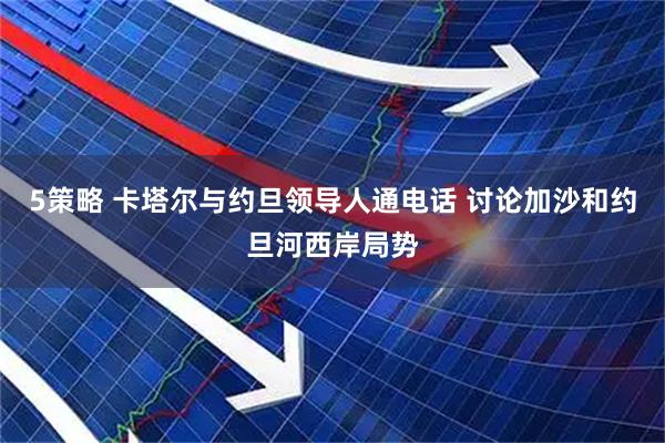 5策略 卡塔尔与约旦领导人通电话 讨论加沙和约旦河西岸局势