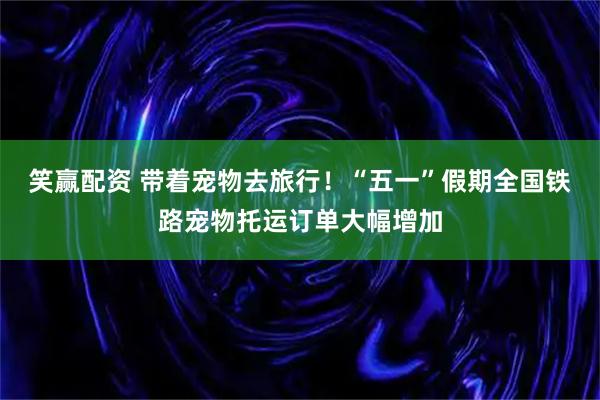 笑赢配资 带着宠物去旅行！“五一”假期全国铁路宠物托运订单大幅增加