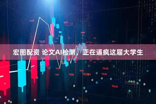 宏图配资 论文AI检测，正在逼疯这届大学生