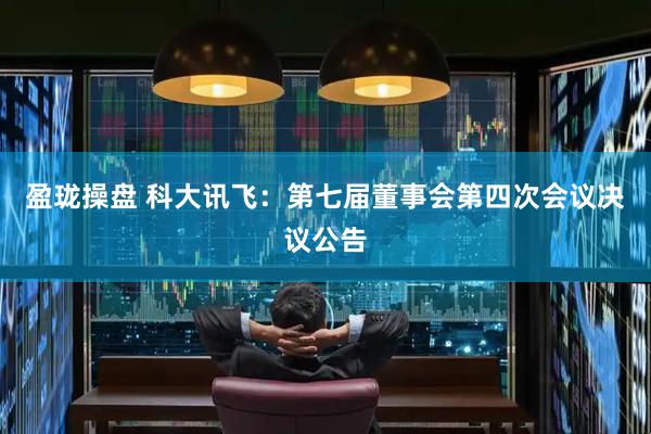 盈珑操盘 科大讯飞：第七届董事会第四次会议决议公告