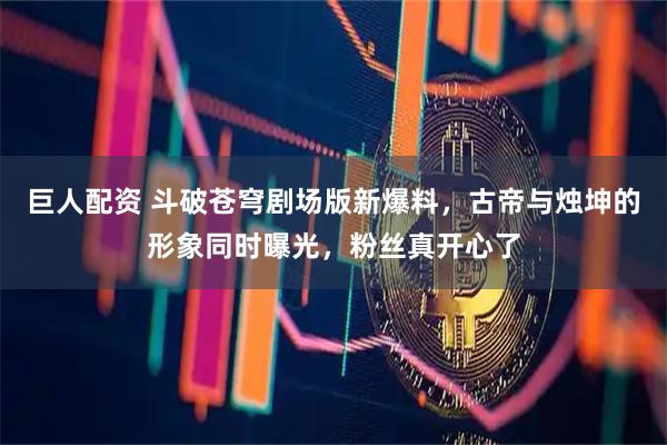 巨人配资 斗破苍穹剧场版新爆料，古帝与烛坤的形象同时曝光，粉丝真开心了