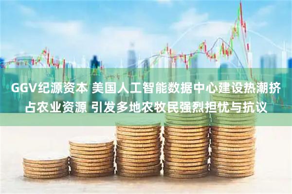 GGV纪源资本 美国人工智能数据中心建设热潮挤占农业资源 引发多地农牧民强烈担忧与抗议