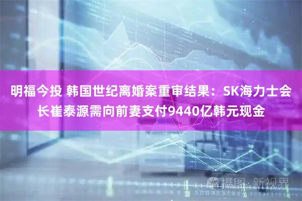 明福今投 韩国世纪离婚案重审结果：SK海力士会长崔泰源需向前妻支付9440亿韩元现金